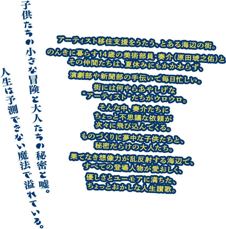 【子供たちの小さな冒険と大人たちの秘密と嘘。人生は予測できない魔法で溢れている。】アーティスト移住支援をうたう、とある海辺の街。のんきに暮らす14歳の美術部員・奏介（原田琥之佑）とその仲間たちは、夏休みにもかかわらず、演劇部や新聞部の手伝いで毎日忙しい。街には何やらあやしげな“アーティスト”たちがウロウロ。そんな中、奏介たちにちょっと不思議な依頼が次々に飛び込んでくる。ものづくりに夢中な子供たちと、秘密だらけの大人たち。果てなき想像力が乱反射する海辺で、すべての登場人物が愛おしく、優しさとユーモアに満ちた、ちょっとおかしな人生讃歌。