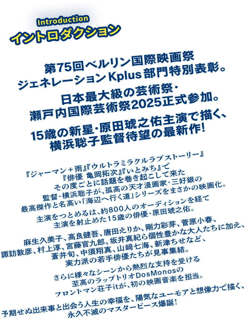 【第75回ベルリン国際映画祭ジェネレーションKplus部門特別表彰。日本最大級の芸術祭・瀬戸内国際芸術祭2025正式参加。15歳の新星・原田琥之佑主演で描く、横浜聡子監督待望の最新作！】『ジャーマン+雨』『ウルトラミラクルラブストーリー』『俳優 亀岡拓次』『いとみち』でその度ごとに話題を巻き起こして来た監督・横浜聡子が、知る人ぞ知る孤高の漫画家・三好銀の晩年の傑作「海辺へ行く道」シリーズをまさかの映画化。主演をつとめるは、約800人のオーディションを経て主演を射止めた15歳の俳優・原田琥之佑。麻生久美子、高良健吾、唐田えりか、剛力彩芽、菅原小春、諏訪敦彦、村上淳、宮藤官九郎、坂井真紀ら個性豊かな大人たちに加え、蒼井旬、中須翔真、山﨑七海、新津ちせなど、実力派の若手俳優たちが見事集結。さらに様々なシーンから熱烈な支持を受ける至高のラップトリオDosMonosのフロントマン荘子itが、初の映画音楽を担当。予期せぬ出来事と出会う人生の幸福を、陽気なユーモアと想像力で描く、永久不滅のマスターピース爆誕！